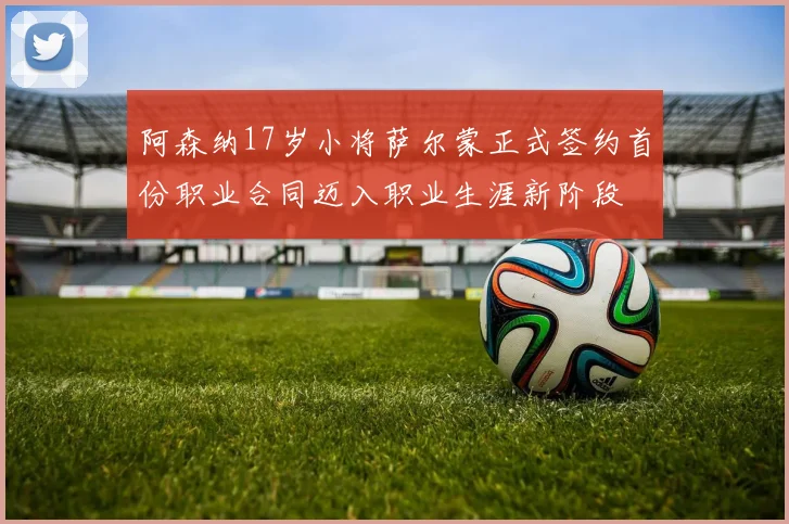 阿森纳17岁小将萨尔蒙正式签约首份职业合同迈入职业生涯新阶段