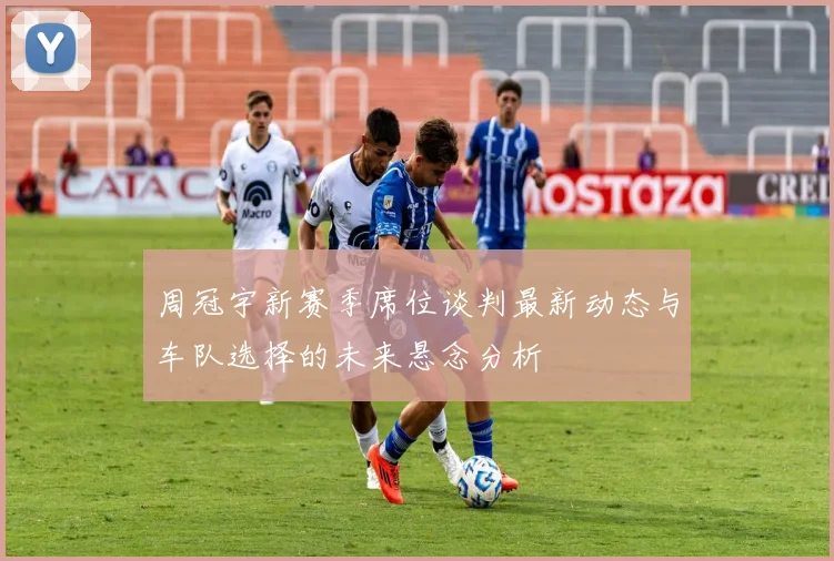周冠宇新赛季席位谈判最新动态与车队选择的未来悬念分析