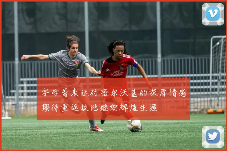 字母哥表达对密尔沃基的深厚情感期待重返故地继续辉煌生涯