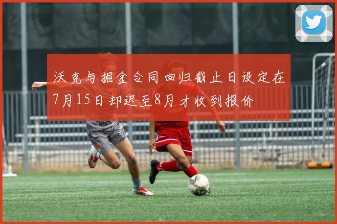 沃克与掘金合同回归截止日设定在7月15日却迟至8月才收到报价