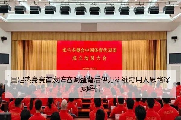 国足热身赛首发阵容调整背后伊万科维奇用人思路深度解析