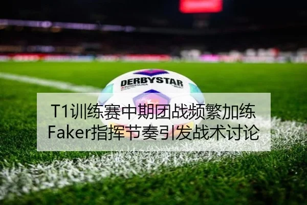 T1训练赛中期团战频繁加练 Faker指挥节奏引发战术讨论